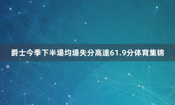 爵士今季下半場均場失分高達61.9分体育集锦