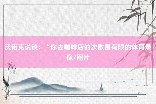 沃诺克说谈：“你去咖啡店的次数是有限的体育录像/图片