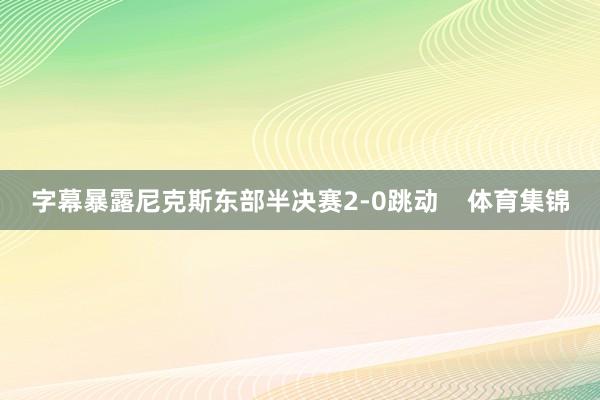 字幕暴露尼克斯东部半决赛2-0跳动    体育集锦