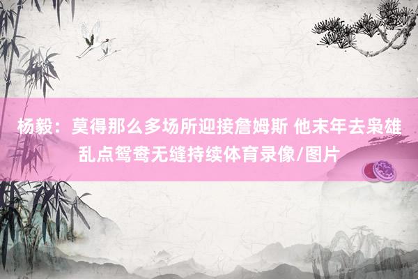 杨毅：莫得那么多场所迎接詹姆斯 他末年去枭雄乱点鸳鸯无缝持续体育录像/图片