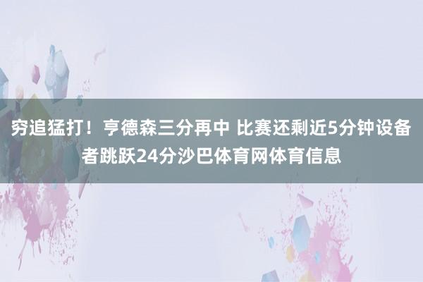 穷追猛打！亨德森三分再中 比赛还剩近5分钟设备者跳跃24分沙巴体育网体育信息