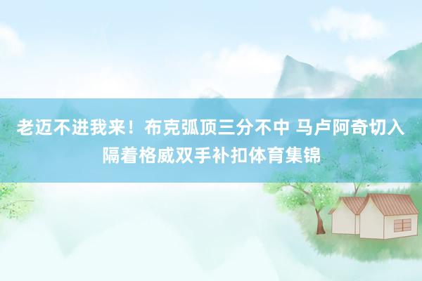 老迈不进我来！布克弧顶三分不中 马卢阿奇切入隔着格威双手补扣体育集锦