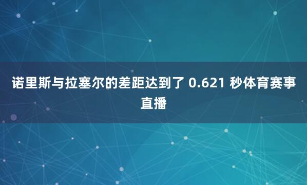诺里斯与拉塞尔的差距达到了 0.621 秒体育赛事直播