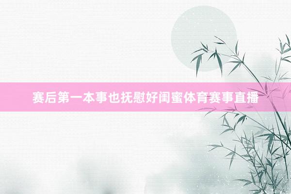 赛后第一本事也抚慰好闺蜜体育赛事直播