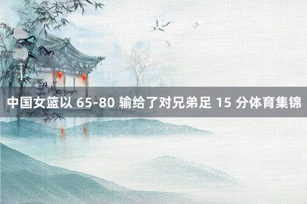 中国女篮以 65-80 输给了对兄弟足 15 分体育集锦