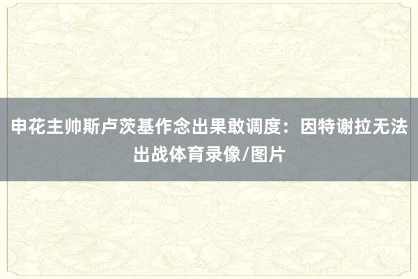 申花主帅斯卢茨基作念出果敢调度：因特谢拉无法出战体育录像/图片