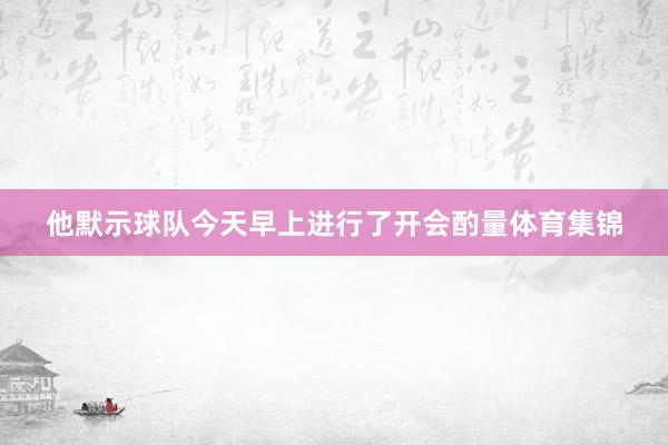 他默示球队今天早上进行了开会酌量体育集锦