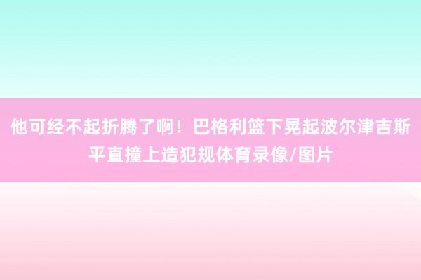 他可经不起折腾了啊！巴格利篮下晃起波尔津吉斯平直撞上造犯规体育录像/图片