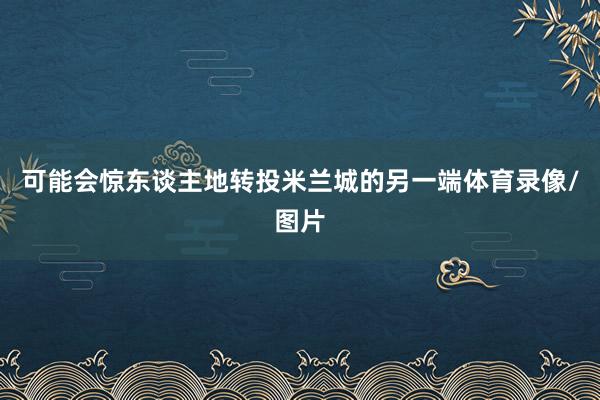 可能会惊东谈主地转投米兰城的另一端体育录像/图片