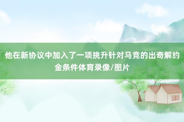 他在新协议中加入了一项挑升针对马竞的出奇解约金条件体育录像/图片