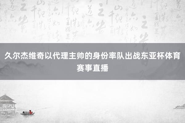 久尔杰维奇以代理主帅的身份率队出战东亚杯体育赛事直播
