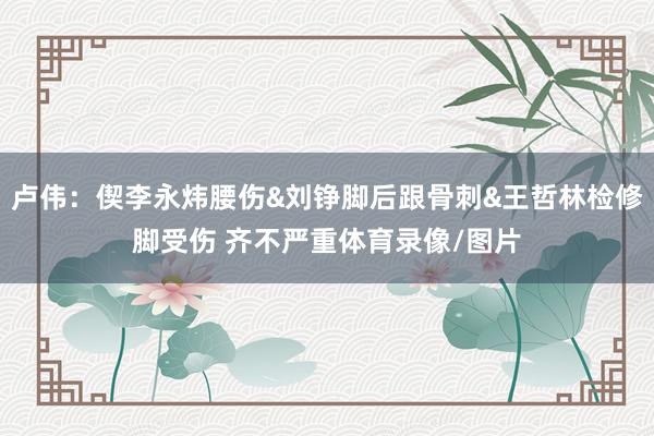 卢伟：偰李永炜腰伤&刘铮脚后跟骨刺&王哲林检修脚受伤 齐不严重体育录像/图片