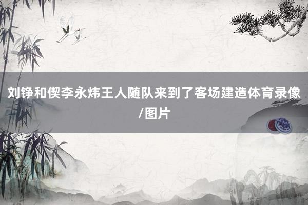 刘铮和偰李永炜王人随队来到了客场建造体育录像/图片