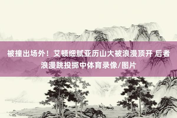 被撞出场外！艾顿细腻亚历山大被浪漫顶开 后者浪漫跳投掷中体育录像/图片