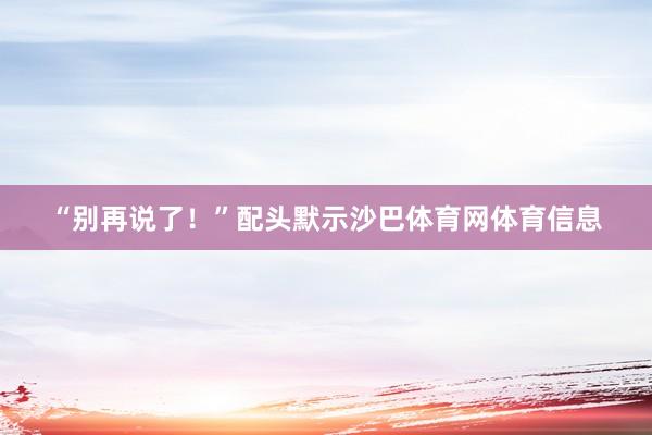 “别再说了！”配头默示沙巴体育网体育信息
