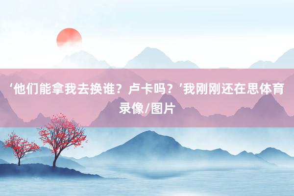 ‘他们能拿我去换谁？卢卡吗？’我刚刚还在思体育录像/图片