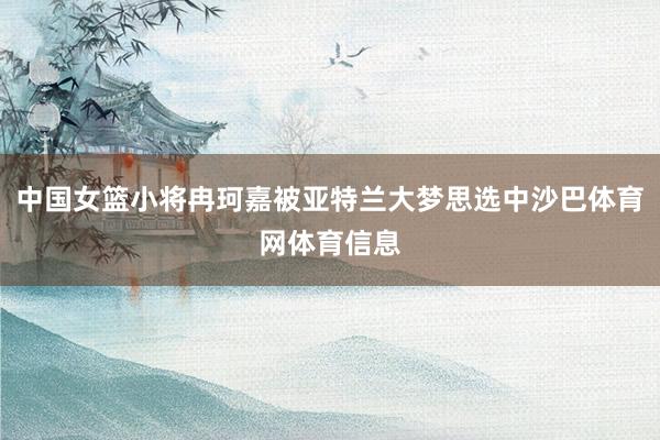 中国女篮小将冉珂嘉被亚特兰大梦思选中沙巴体育网体育信息