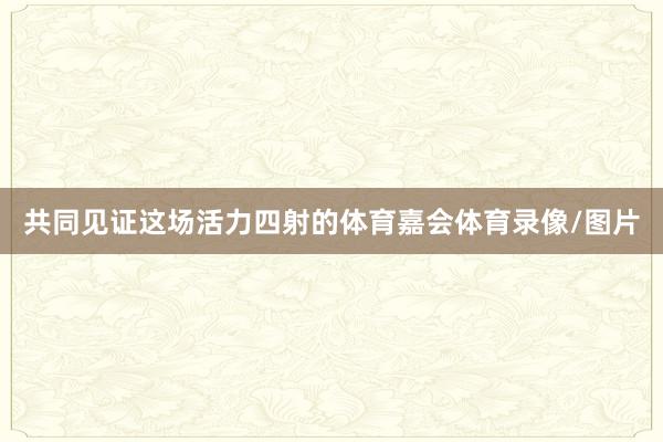 共同见证这场活力四射的体育嘉会体育录像/图片