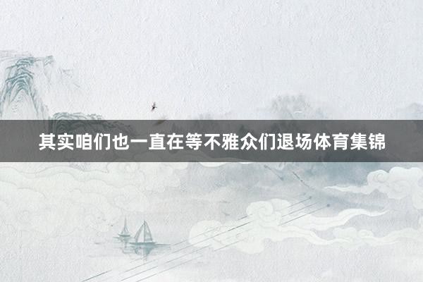 其实咱们也一直在等不雅众们退场体育集锦