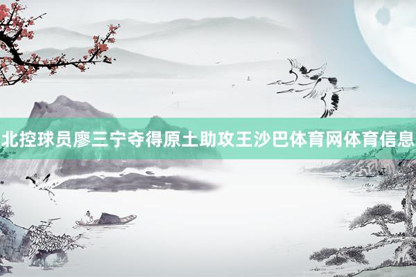 北控球员廖三宁夺得原土助攻王沙巴体育网体育信息