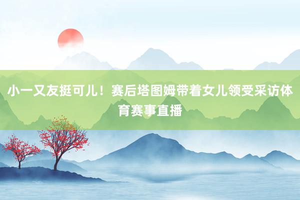 小一又友挺可儿！赛后塔图姆带着女儿领受采访体育赛事直播