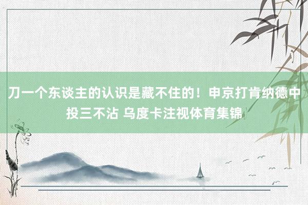 刀一个东谈主的认识是藏不住的！申京打肯纳德中投三不沾 乌度卡注视体育集锦