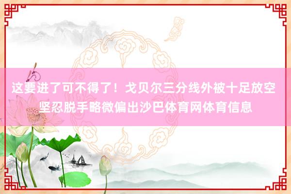 这要进了可不得了！戈贝尔三分线外被十足放空 坚忍脱手略微偏出沙巴体育网体育信息
