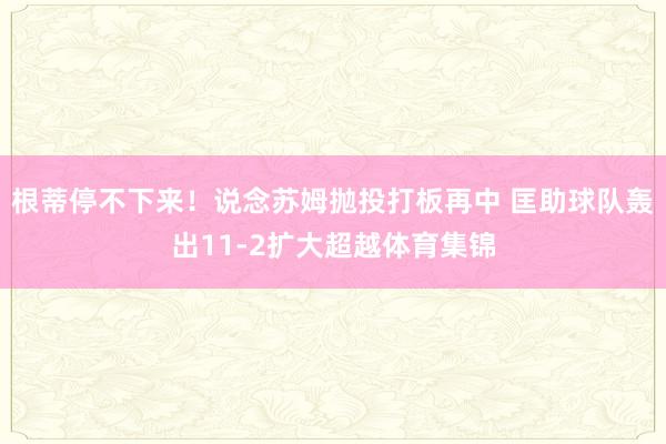 根蒂停不下来！说念苏姆抛投打板再中 匡助球队轰出11-2扩大超越体育集锦