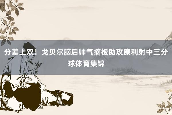 分差上双！戈贝尔脑后帅气摘板助攻康利射中三分球体育集锦