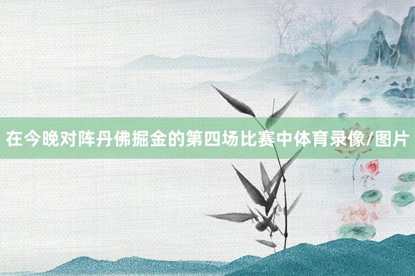 在今晚对阵丹佛掘金的第四场比赛中体育录像/图片