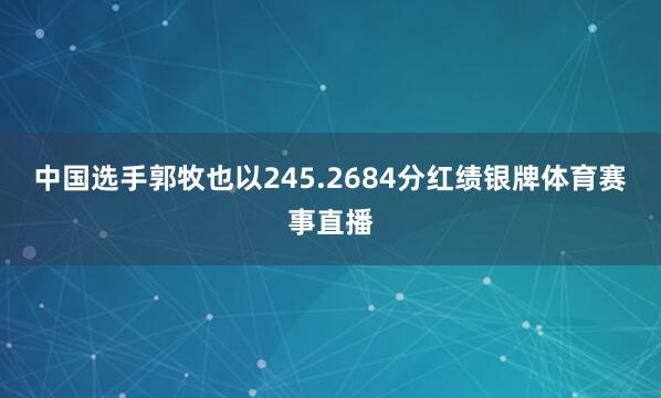 中国选手郭牧也以245.2684分红绩银牌体育赛事直播