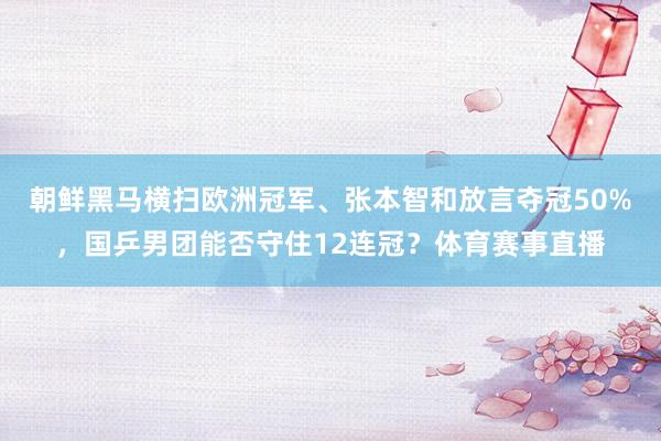 朝鲜黑马横扫欧洲冠军、张本智和放言夺冠50%，国乒男团能否守住12连冠？体育赛事直播