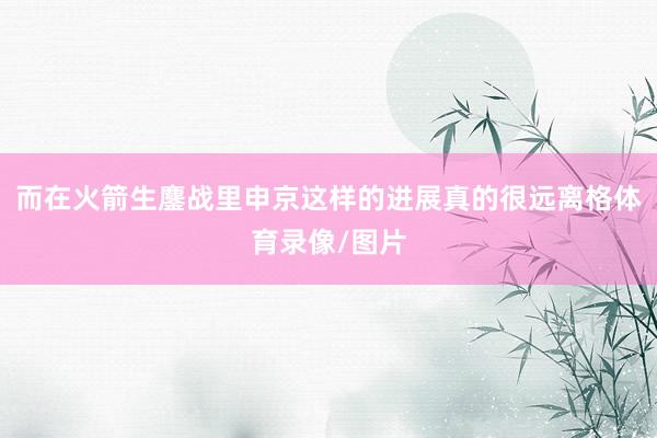 而在火箭生鏖战里申京这样的进展真的很远离格体育录像/图片