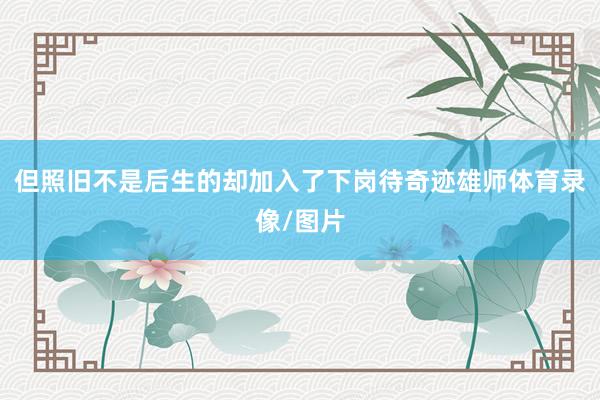但照旧不是后生的却加入了下岗待奇迹雄师体育录像/图片