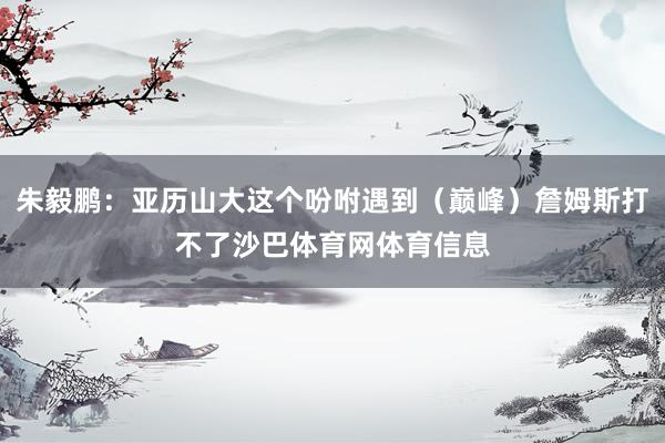 朱毅鹏：亚历山大这个吩咐遇到（巅峰）詹姆斯打不了沙巴体育网体育信息