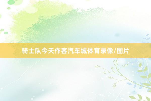 骑士队今天作客汽车城体育录像/图片