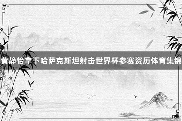 黄静怡拿下哈萨克斯坦射击世界杯参赛资历体育集锦