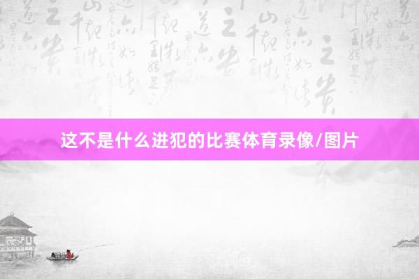 这不是什么进犯的比赛体育录像/图片