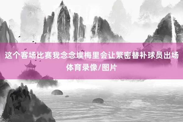 这个客场比赛我念念埃梅里会让繁密替补球员出场体育录像/图片