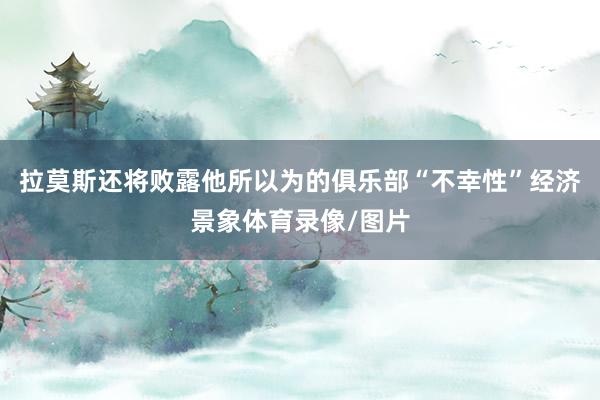 拉莫斯还将败露他所以为的俱乐部“不幸性”经济景象体育录像/图片