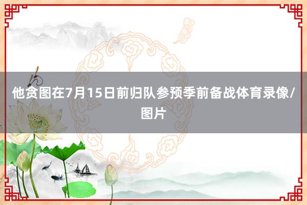 他贪图在7月15日前归队参预季前备战体育录像/图片