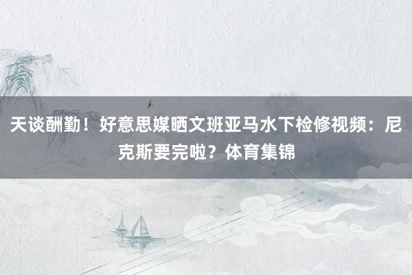 天谈酬勤！好意思媒晒文班亚马水下检修视频：尼克斯要完啦？体育集锦