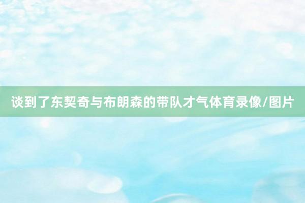 谈到了东契奇与布朗森的带队才气体育录像/图片
