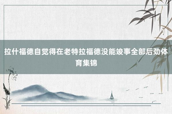 拉什福德自觉得在老特拉福德没能竣事全部后劲体育集锦