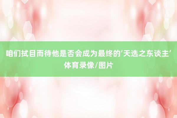 咱们拭目而待他是否会成为最终的‘天选之东谈主’体育录像/图片