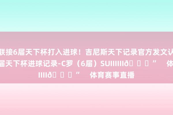 联接6届天下杯打入进球！吉尼斯天下记录官方发文认证：“最多届天下杯进球记录-C罗（6届）SUIIIIII🐐”    体育赛事直播