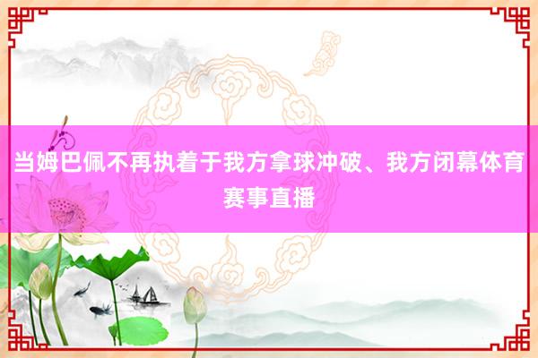 当姆巴佩不再执着于我方拿球冲破、我方闭幕体育赛事直播