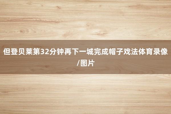 但登贝莱第32分钟再下一城完成帽子戏法体育录像/图片